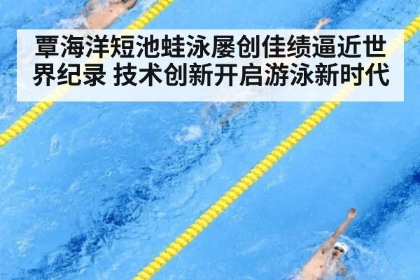 覃海洋短池蛙泳屡创佳绩逼近世界纪录 技术创新开启游泳新时代